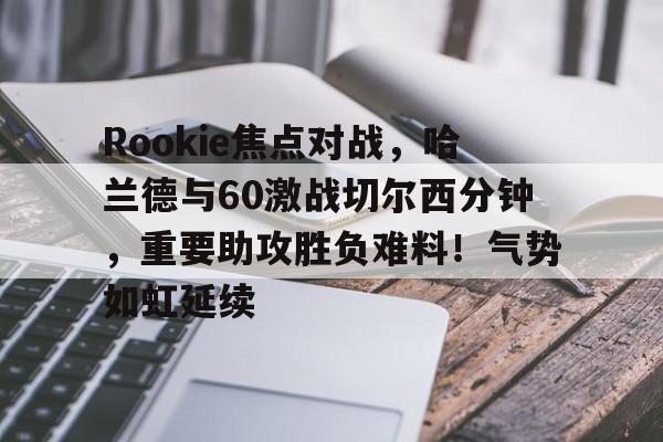 Rookie焦点对战，哈兰德与60激战切尔西分钟，重要助攻胜负难料！气势如虹延续的简单介绍